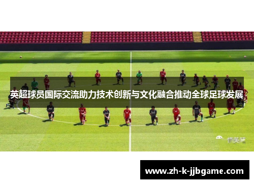 英超球员国际交流助力技术创新与文化融合推动全球足球发展