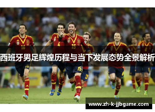 西班牙男足辉煌历程与当下发展态势全景解析 西班牙男足辉煌历程与当下发展态势全景解析