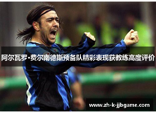 阿尔瓦罗·费尔南德斯预备队精彩表现获教练高度评价 阿尔瓦罗·费尔南德斯预备队精彩表现获教练高度评价