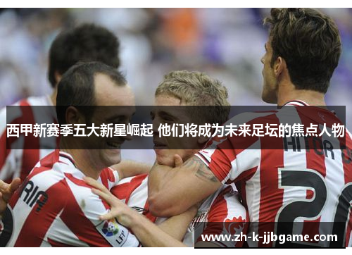 西甲新赛季五大新星崛起 他们将成为未来足坛的焦点人物 西甲新赛季五大新星崛起 他们将成为未来足坛的焦点人物