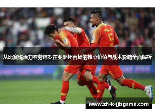 从比赛统治力看劳塔罗在亚洲杯赛场的核心价值与战术影响全面解析