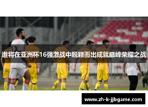 谁将在亚洲杯16强激战中脱颖而出成就巅峰荣耀之战 谁将在亚洲杯16强激战中脱颖而出成就巅峰荣耀之战
