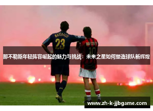 那不勒斯年轻阵容崛起的魅力与挑战:未来之星如何塑造球队新辉煌 那不勒斯年轻阵容崛起的魅力与挑战:未来之星如何塑造球队新辉煌