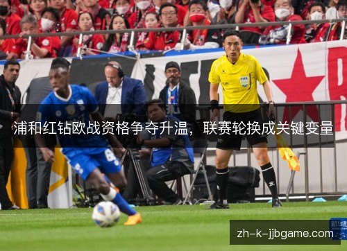 浦和红钻欧战资格争夺升温,联赛轮换成关键变量 浦和红钻欧战资格争夺升温,联赛轮换成关键变量